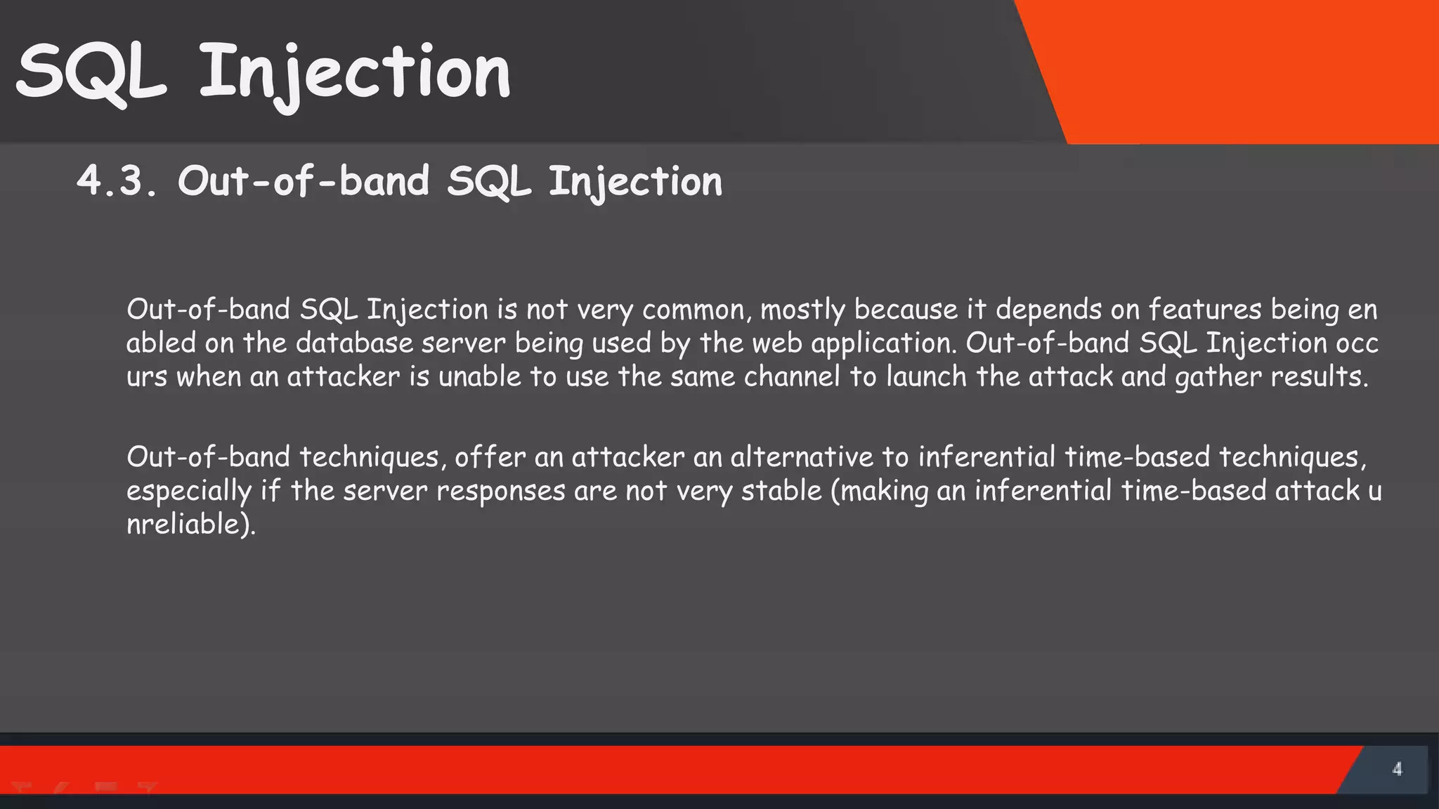 SQL Injection 4.3. Out-of-band SQL Injection Out-of-band SQL Injection is not very common, mostly because it depends on features being en abled on the database server being used by the web application. Out-of-band SQL Injection occ urs when an attacker is unable to use the same channel to launch the attack and gather results. Out-of-band techniques, offer an attacker an alternative to inferential time-based techniques, especially if the server responses are not very stable (making an inferential time-based attack u nreliable). SattirxSecurity Preferred 