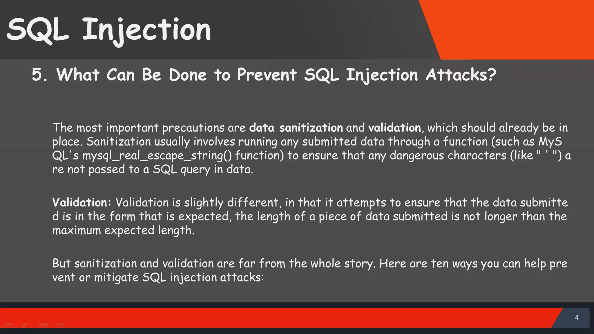 SQL Injection 5. What Can Be Done to Prevent SQL Injection Attacks? The most important precautions are data sanitization and validation, which should already be in place. Sanitization usually involves running any submitted data through a function (such as MyS QL's mysql_real_escape_string() function) to ensure that any dangerous characters (like " ' ") a re not passed to a SQL query in data. Validation: Validation is slightly different, in that it attempts to ensure that the data submitte d is in the form that is expected, the length of a piece of data submitted is not longer than the maximum expected length. But sanitization and validation are far from the whole story. Here are ten ways you can help pre vent or mitigate SQL injection attacks: SattirxSecurity Preferred 