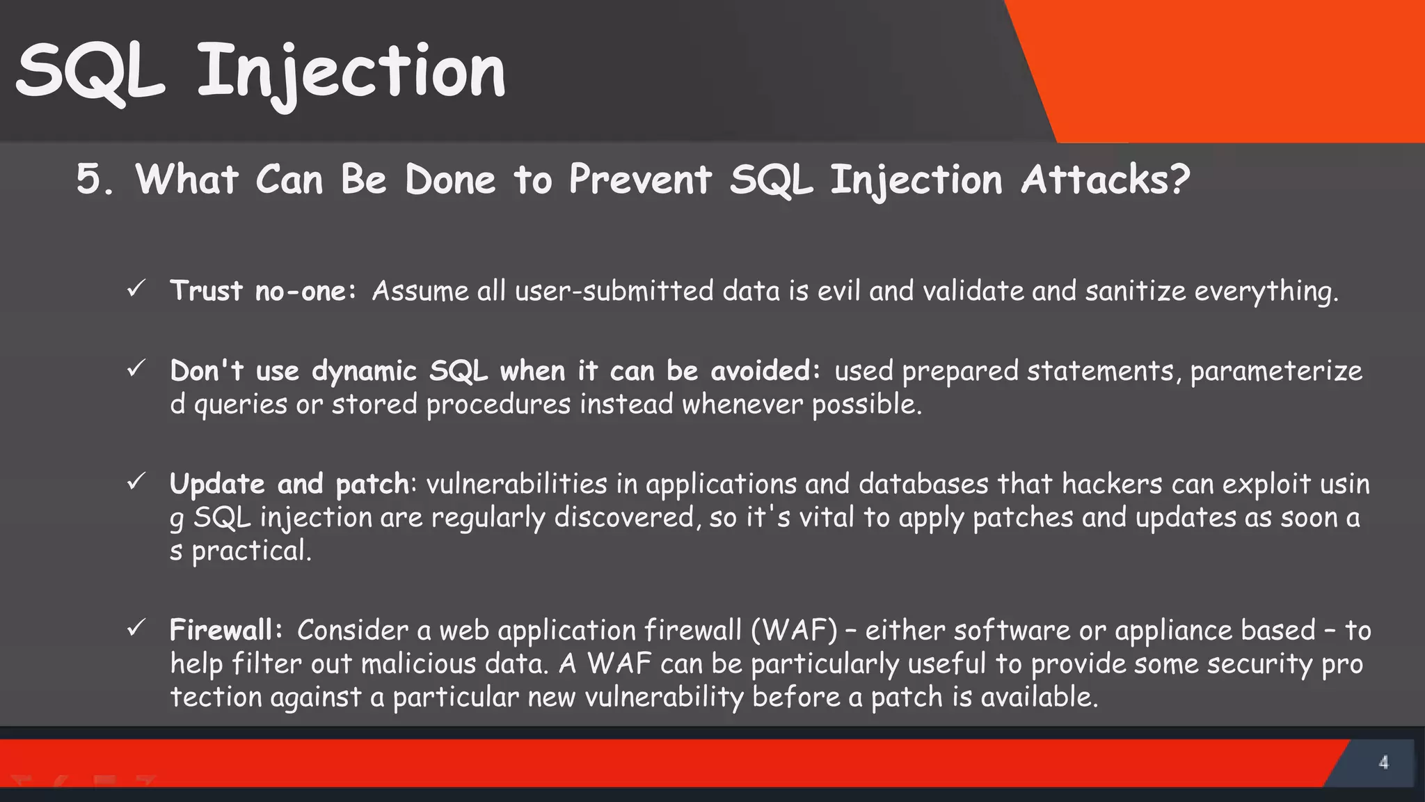 SQL Injection 5. What Can Be Done to Prevent SQL Injection Attacks?  Trust no-one: Assume all user-submitted data is evil and validate and sanitize everything.  Don't use dynamic SQL when it can be avoided: used prepared statements, parameterize d queries or stored procedures instead whenever possible.  Update and patch: vulnerabilities in applications and databases that hackers can exploit usin g SQL injection are regularly discovered, so it's vital to apply patches and updates as soon a s practical.  Firewall: Consider a web application firewall (WAF) – either software or appliance based – to help filter out malicious data. A WAF can be particularly useful to provide some security pro tection against a particular new vulnerability before a patch is available. SattirxSecurity Preferred 