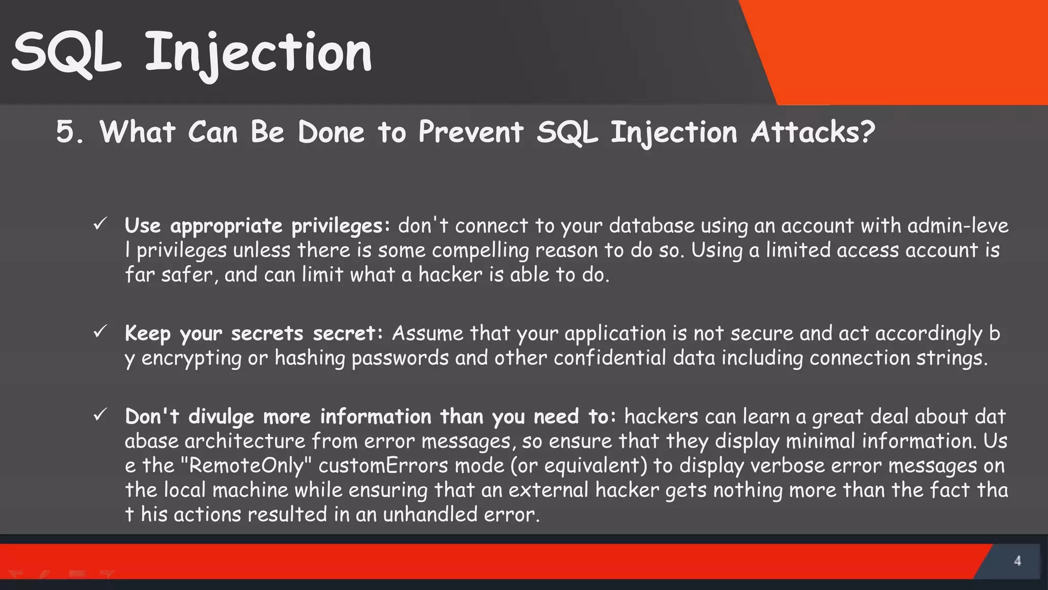 SQL Injection 5. What Can Be Done to Prevent SQL Injection Attacks?  Use appropriate privileges: don't connect to your database using an account with admin-leve l privileges unless there is some compelling reason to do so. Using a limited access account is far safer, and can limit what a hacker is able to do.  Keep your secrets secret: Assume that your application is not secure and act accordingly b y encrypting or hashing passwords and other confidential data including connection strings.  Don't divulge more information than you need to: hackers can learn a great deal about dat abase architecture from error messages, so ensure that they display minimal information. Us e the "RemoteOnly" customErrors mode (or equivalent) to display verbose error messages on the local machine while ensuring that an external hacker gets nothing more than the fact tha t his actions resulted in an unhandled error. SattirxSecurity Preferred 