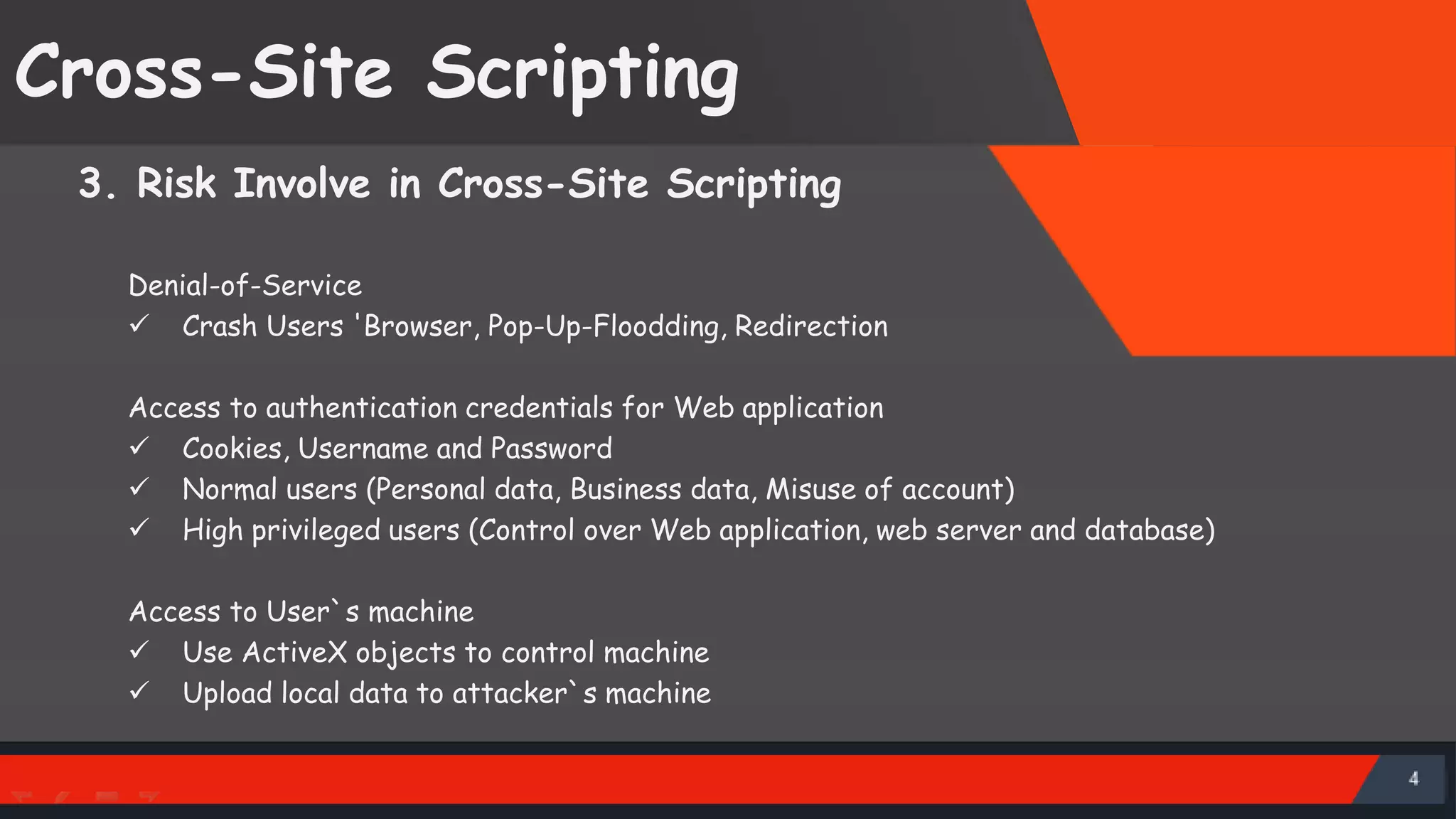 Cross-Site Scripting 3. Risk Involve in Cross-Site Scripting Denial-of-Service  Crash Users 'Browser, Pop-Up-Floodding, Redirection Access to authentication credentials for Web application  Cookies, Username and Password  Normal users (Personal data, Business data, Misuse of account)  High privileged users (Control over Web application, web server and database) Access to User`s machine  Use ActiveX objects to control machine  Upload local data to attacker`s machine Spoil public image of company SattirxSecurity Preferred 
