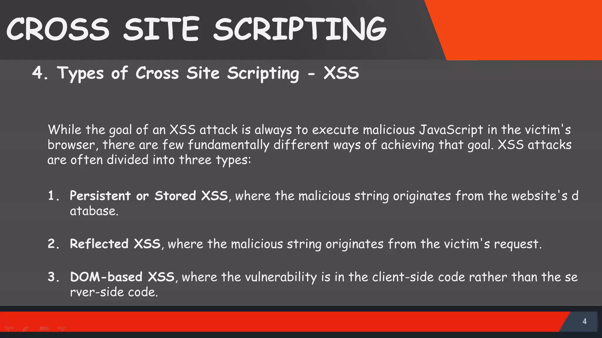 CROSS SITE SCRIPTING 4. Types of Cross Site Scripting - XSS While the goal of an XSS attack is always to execute malicious JavaScript in the victim's browser, there are few fundamentally different ways of achieving that goal. XSS attacks are often divided into three types: 1. Persistent or Stored XSS, where the malicious string originates from the website's d atabase. 2. Reflected XSS, where the malicious string originates from the victim's request. 3. DOM-based XSS, where the vulnerability is in the client-side code rather than the se rver-side code. SattirxSecurity Preferred 