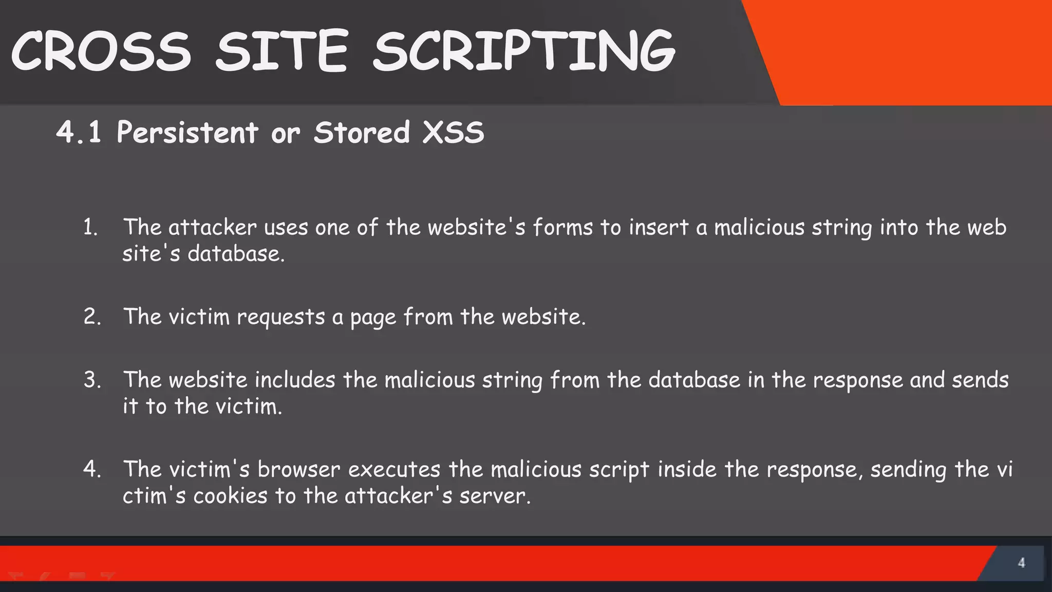 CROSS SITE SCRIPTING 4.1 Persistent or Stored XSS 1. The attacker uses one of the website's forms to insert a malicious string into the web site's database. 2. The victim requests a page from the website. 3. The website includes the malicious string from the database in the response and sends it to the victim. 4. The victim's browser executes the malicious script inside the response, sending the vi ctim's cookies to the attacker's server. SattirxSecurity Preferred 
