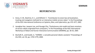 Sunday, 06 August 2017Department of Electronics Communication Engineering
SEMINAR
REFERENCES
1. Gross, H.-M., Boehme, H.-J., and Wilhelm T., “Contribution to vision bas ed localization,
tracking and navigation methods for an interactive mobile service-robot,” In the Proceedings
of the IEEE International Conference on Systems, Man, and Cybernetics, pp. 672–677, 2001
2. Jeonghye Han, Jaeyeon Lee, and Youngjo Cho, “Evolutionary role model and basic emotions
of service robots originated from computers,” In the Proceedings of the IEEE International
Workshop on Robot and Human Interactive Communication (ROMAN), pp. 30-35, 2005
3. Bischoff, R., and Graefe, V., “HERMES - a versatile personal robotic assistant,” Proceedings of
the IEEE, vol. 92, pp. 1759-1779, 2004.
 