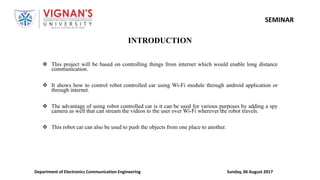 Sunday, 06 August 2017Department of Electronics Communication Engineering
SEMINAR
 This project will be based on controlling things from internet which would enable long distance
communication.
 It shows how to control robot controlled car using Wi-Fi module through android application or
through internet.
 The advantage of using robot controlled car is it can be used for various purposes by adding a spy
camera as well that can stream the videos to the user over Wi-Fi wherever the robot travels.
 This robot car can also be used to push the objects from one place to another.
INTRODUCTION
 