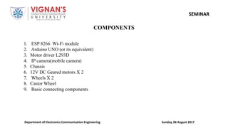 Sunday, 06 August 2017Department of Electronics Communication Engineering
SEMINAR
COMPONENTS
1. ESP 8266 Wi-Fi module
2. Arduino UNO (or its equivalent)
3. Motor driver L293D
4. IP camera(mobile camera)
5. Chassis
6. 12V DC Geared motors X 2
7. Wheels X 2
8. Castor Wheel
9. Basic connecting components
 