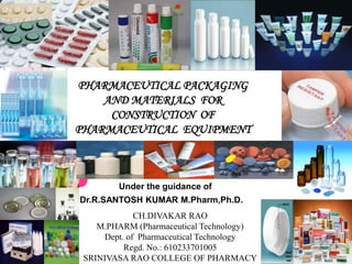 PHARMACEUTICAL PACKAGING
    AND MATERIALS FOR
     CONSTRUCTION OF
PHARMACEUTICAL EQUIPMENT



        Under the guidance of
Dr.R.SANTOSH KUMAR M.Pharm,Ph.D.
             CH.DIVAKAR RAO
    M.PHARM (Pharmaceutical Technology)
     Dept. of Pharmaceutical Technology
          Regd. No.: 610233701005
 SRINIVASA RAO COLLEGE OF PHARMACY
 