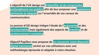 L’objectif de l’UX design est d’identifier et de comprendre
profondément vos publics afin de leur proposer une expérience
pertinente et adaptée sur l’ensemble de vos canaux de
communication.
Le process d’UX design intègre l’étude de l’ergonomie et des
fonctionnalités mais également des aspects de branding et de
positionnement marketing.
Objectif Papillon vous propose de co-concevoir votre dispositif
digital transversal centré sur vos utilisateurs avec une
méthodologie éprouvée et adaptée à votre situation.
 