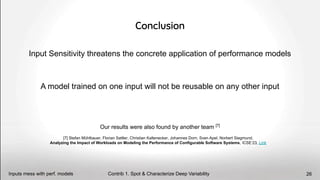 Input Sensitivity threatens the concrete application of performance models
A model trained on one input will not be reusable on any other input
Conclusion
[7] Stefan Mühlbauer, Florian Sattler, Christian Kaltenecker, Johannes Dorn, Sven Apel, Norbert Siegmund,
Analyzing the Impact of Workloads on Modeling the Performance of Configurable Software Systems, ICSE’23, Link
Our results were also found by another team [7]
Contrib 1. Spot & Characterize Deep Variability
Inputs mess with perf. models 26
 