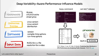 Deep Variability-Aware Performance-Inﬂuence Models
Hardware
Operating
System
Software
Input Data
Built in 16 minutes
lscpu command cat /etc/*-release
version
compile-time options
run-time options
#LOCs for a .c ﬁle
resolution for a video
Linux version
Linux variant
distribution
#cores
L1/L2/L3 cache
street price
[11] Y. Wang, V. Lee, GY. Wei, D. Brooks, Predicting New Workload or
CPU Performance by Analyzing Public Datasets, TACO’19, Link
Perspectives
Let’s extend that to other layers ! 48
[9]
 