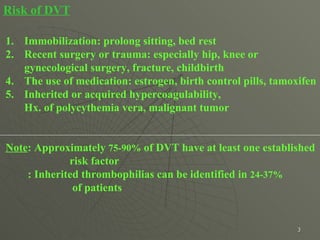 Risk of DVT Immobilization: prolong sitting, bed rest  Recent surgery or trauma: especially hip, knee or  gynecological surgery, fracture, childbirth  The use of medication: estrogen, birth control pills, tamoxifen Inherited or acquired hypercoagulability,  Hx. of polycythemia vera, malignant tumor  Note : Approximately  75-90%  of DVT have at least one established risk factor  : Inherited thrombophilias can be identified in  24-37%   of patients  