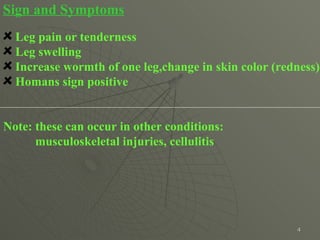 Sign and Symptoms Leg pain or tenderness Leg swelling  Increase wormth of one leg,change in skin color (redness) Homans sign positive Note: these can occur in other conditions:  musculoskeletal injuries, cellulitis  