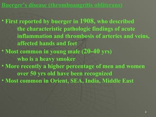 Buerger’s disease (thromboangritis obliterans) First reported by buerger in  1908 ,  who described  the characteristic pathologic findings of acute inflammation and thrombosis of arteries and veins, affected hands and feet Most common in young male ( 20-40   yrs)  who is a heavy smoker More recently a higher percentage of men and women over  50  yrs old have been recognized  Most common in Orient, SEA, India, Middle East 