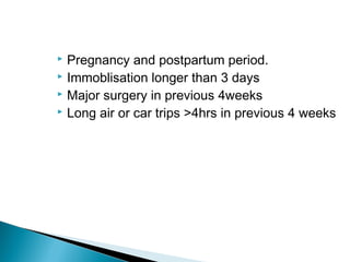  Pregnancy and postpartum period.
 Immoblisation longer than 3 days
 Major surgery in previous 4weeks
 Long air or car trips >4hrs in previous 4 weeks
 