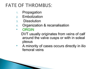 1. Propagation
2. Embolization
3. Dissolution
4. Organization & recanalisation
 ORGIN
DVT usually originates from veins of calf
around the valve cusps or with in soleal
plexus
 A minority of cases occurs directly in ilio
femoral veins
 