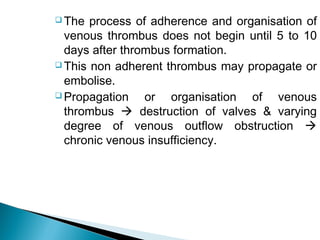  The process of adherence and organisation of
venous thrombus does not begin until 5 to 10
days after thrombus formation.
 This non adherent thrombus may propagate or
embolise.
 Propagation or organisation of venous
thrombus  destruction of valves & varying
degree of venous outflow obstruction 
chronic venous insufficiency.
 
