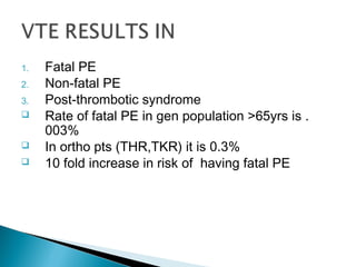 1. Fatal PE
2. Non-fatal PE
3. Post-thrombotic syndrome
 Rate of fatal PE in gen population >65yrs is .
003%
 In ortho pts (THR,TKR) it is 0.3%
 10 fold increase in risk of having fatal PE
 