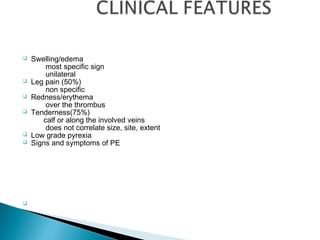 Swelling/edema
most specific sign
unilateral
 Leg pain (50%)
non specific
 Redness/erythema
over the thrombus
 Tenderness(75%)
calf or along the involved veins
does not correlate size, site, extent
 Low grade pyrexia
 Signs and symptoms of PE

 