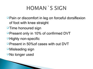  Pain or discomfort in leg on forceful dorsiflexion
of foot with knee straight
 Time honoured sign
 Present only in 10% of confirmed DVT
 Highly non-specific
 Present in 50%of cases with out DVT
 Misleading sign
 No longer used
 
