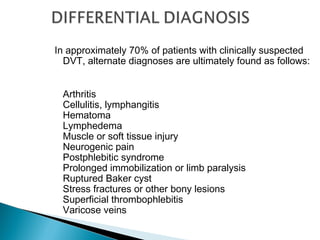 In approximately 70% of patients with clinically suspected
DVT, alternate diagnoses are ultimately found as follows:
Arthritis
Cellulitis, lymphangitis
Hematoma
Lymphedema
Muscle or soft tissue injury
Neurogenic pain
Postphlebitic syndrome
Prolonged immobilization or limb paralysis
Ruptured Baker cyst
Stress fractures or other bony lesions
Superficial thrombophlebitis
Varicose veins
 