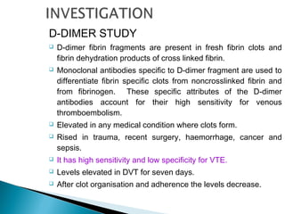 D-DIMER STUDY
 D-dimer fibrin fragments are present in fresh fibrin clots and
fibrin dehydration products of cross linked fibrin.
 Monoclonal antibodies specific to D-dimer fragment are used to
differentiate fibrin specific clots from noncrosslinked fibrin and
from fibrinogen. These specific attributes of the D-dimer
antibodies account for their high sensitivity for venous
thromboembolism.
 Elevated in any medical condition where clots form.
 Rised in trauma, recent surgery, haemorrhage, cancer and
sepsis.
 It has high sensitivity and low specificity for VTE.
 Levels elevated in DVT for seven days.
 After clot organisation and adherence the levels decrease.
 