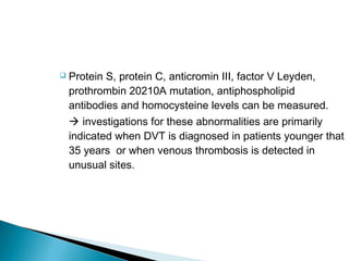  Protein S, protein C, anticromin III, factor V Leyden,
prothrombin 20210A mutation, antiphospholipid
antibodies and homocysteine levels can be measured.
 investigations for these abnormalities are primarily
indicated when DVT is diagnosed in patients younger that
35 years or when venous thrombosis is detected in
unusual sites.
 