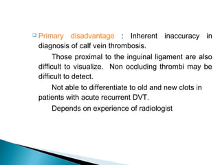  Primary disadvantage : Inherent inaccuracy in
diagnosis of calf vein thrombosis.
Those proximal to the inguinal ligament are also
difficult to visualize. Non occluding thrombi may be
difficult to detect.
Not able to differentiate to old and new clots in
patients with acute recurrent DVT.
Depends on experience of radiologist
 