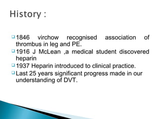  1846 virchow recognised association of
thrombus in leg and PE.
 1916 J McLean ,a medical student discovered
heparin
 1937 Heparin introduced to clinical practice.
 Last 25 years significant progress made in our
understanding of DVT.
 