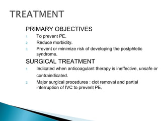 PRIMARY OBJECTIVES
1. To prevent PE.
2. Reduce morbidity.
3. Prevent or minimize risk of developing the postphletic
syndrome.
SURGICAL TREATMENT
1. Indicated when anticoagulant therapy is ineffective, unsafe or
contraindicated.
2. Major surgical procedures : clot removal and partial
interruption of IVC to prevent PE.
 