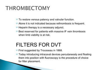  To restore venous patency and valvular function.
 Alone it is not indicated because rethrombosis is frequent.
 Heparin therapy is a necessary adjunct.
 Best reserved for patients with massive IF vein thrombosis
when limb viability is at risk.
FILTERS FOR DVT
 First suggested by Trousseau in 1868.
 Today introducing intracaval devices percutaneosly and floating
them into position with fluoroscopy is the procedure of choice
for filter placement.
 