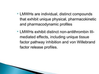  LMWHs are individual, distinct compounds
that exhibit unique physical, pharmacokinetic
and pharmacodynamic profiles
 LMWHs exhibit distinct non-antithrombin III-
mediated effects, including unique tissue
factor pathway inhibition and von Willebrand
factor release profiles.
 