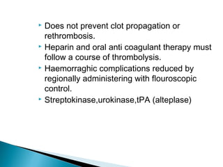  Does not prevent clot propagation or
rethrombosis.
 Heparin and oral anti coagulant therapy must
follow a course of thrombolysis.
 Haemorraghic complications reduced by
regionally administering with flouroscopic
control.
 Streptokinase,urokinase,tPA (alteplase)
 