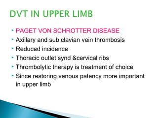  PAGET VON SCHROTTER DISEASE
 Axillary and sub clavian vein thrombosis
 Reduced incidence
 Thoracic outlet synd &cervical ribs
 Thrombolytic therapy is treatment of choice
 Since restoring venous patency more important
in upper limb
 