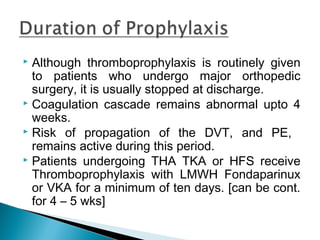  Although thromboprophylaxis is routinely given
to patients who undergo major orthopedic
surgery, it is usually stopped at discharge.
 Coagulation cascade remains abnormal upto 4
weeks.
 Risk of propagation of the DVT, and PE,
remains active during this period.
 Patients undergoing THA TKA or HFS receive
Thromboprophylaxis with LMWH Fondaparinux
or VKA for a minimum of ten days. [can be cont.
for 4 – 5 wks]
 