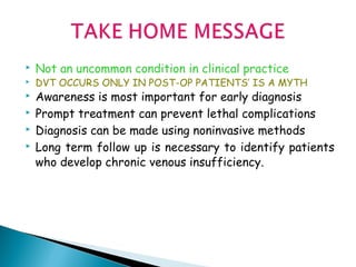  Not an uncommon condition in clinical practice
 DVT OCCURS ONLY IN POST-OP PATIENTS’ IS A MYTH
 Awareness is most important for early diagnosis
 Prompt treatment can prevent lethal complications
 Diagnosis can be made using noninvasive methods
 Long term follow up is necessary to identify patients
who develop chronic venous insufficiency.
 