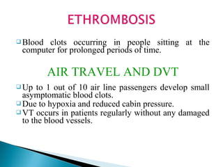  Blood clots occurring in people sitting at the
computer for prolonged periods of time.
AIR TRAVEL AND DVT
 Up to 1 out of 10 air line passengers develop small
asymptomatic blood clots.
 Due to hypoxia and reduced cabin pressure.
 VT occurs in patients regularly without any damaged
to the blood vessels.
 
