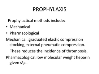 PROPHYLAXIS
Prophylactical methods include:
• Mechanical
• Pharmacological
Mechanical :graduated elastic compression
stocking,external pneumatic compression.
These reduces the incidence of thrombosis.
Pharmacological:low molecular weight heparin
given sc .
 