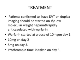 TREATMENT
• Patients confirmed to have DVT on duplex
imaging should be started on sc low
molecular weight heparin&rapidly
anticagulated with warfarin.
 Warfarin started at a dose of 10mgon day 1
 10mg on day 2
 5mg on day 3.
• Prothrombin time is taken on day 3.
 