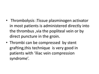 • Thrombolysis :Tissue plasminogen activator
in most patients is administered directly into
the thrombus ,via the popliteal vein or by
direct puncture in the groin.
• Thrombi can be compressed by stent
grafting,this technique is very good in
patients with ‘iliac vein compression
syndrome’.
 
