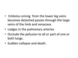 • Embolus arising from the lower leg veins
becomes detached passes through the large
veins of the limb and venacava.
• Lodges in the pulmonary arteries
• Occlude the pefusion to all or part of one or
both lungs.
• Sudden collapse and death.
 