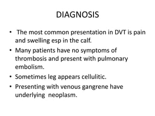 DIAGNOSIS
• The most common presentation in DVT is pain
and swelling esp in the calf.
• Many patients have no symptoms of
thrombosis and present with pulmonary
embolism.
• Sometimes leg appears cellulitic.
• Presenting with venous gangrene have
underlying neoplasm.
 