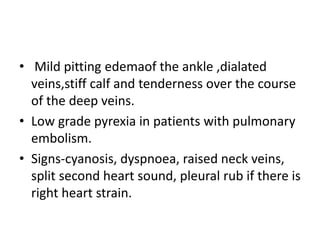 • Mild pitting edemaof the ankle ,dialated
veins,stiff calf and tenderness over the course
of the deep veins.
• Low grade pyrexia in patients with pulmonary
embolism.
• Signs-cyanosis, dyspnoea, raised neck veins,
split second heart sound, pleural rub if there is
right heart strain.
 