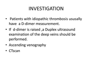 INVESTIGATION
• Patients with idiopathic thrombosis ususally
have a D-dimer measurement.
• If d-dimer is raised ,a Duplex ultrasound
examination of the deep veins should be
performed.
• Ascending venography
• CTscan
 