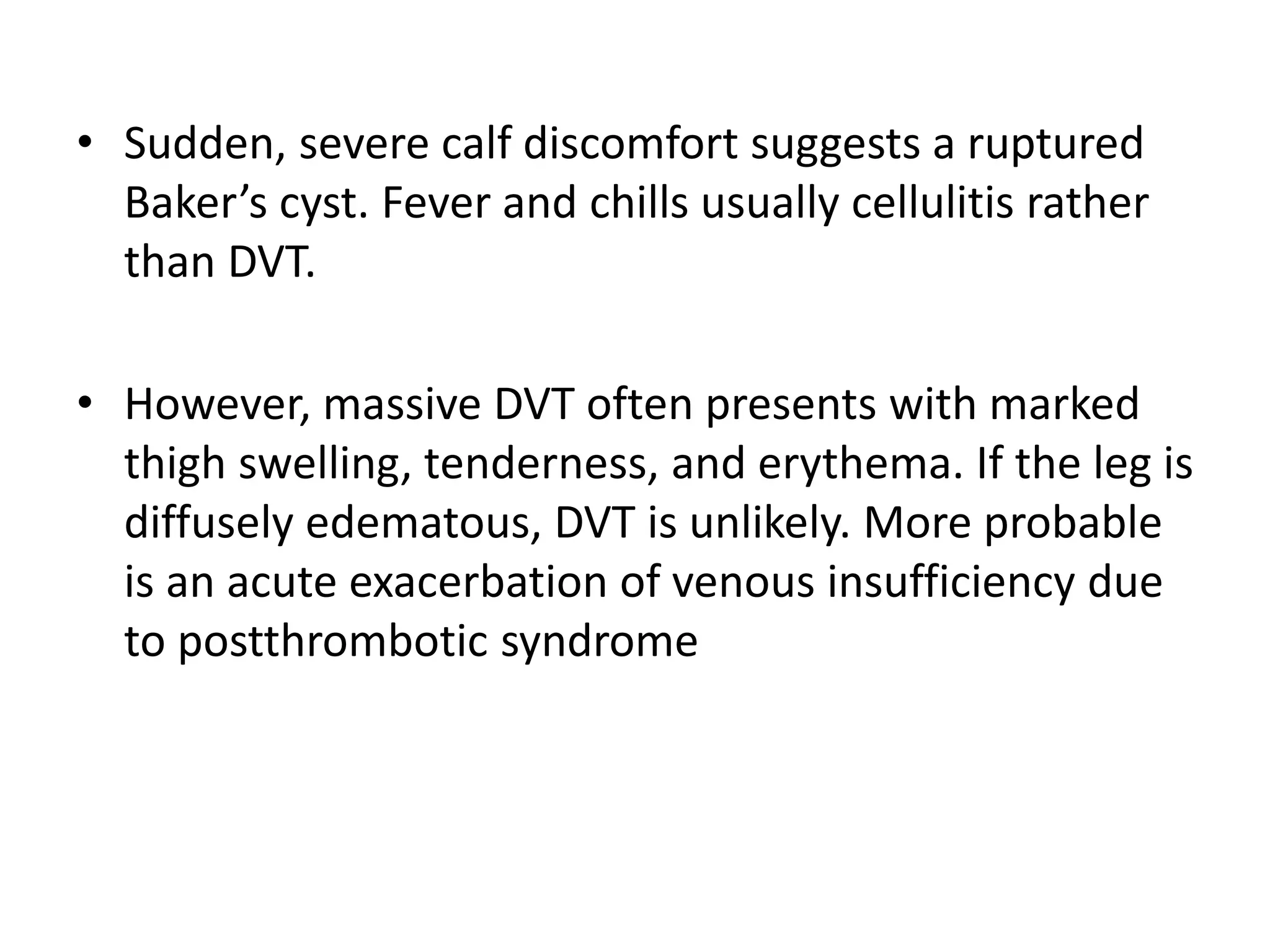 • Sudden, severe calf discomfort suggests a ruptured
Baker’s cyst. Fever and chills usually cellulitis rather
than DVT.
• However, massive DVT often presents with marked
thigh swelling, tenderness, and erythema. If the leg is
diffusely edematous, DVT is unlikely. More probable
is an acute exacerbation of venous insufficiency due
to postthrombotic syndrome
 