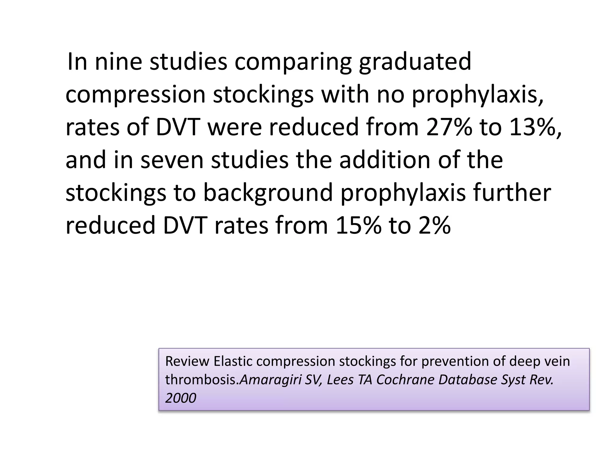 In nine studies comparing graduated
compression stockings with no prophylaxis,
rates of DVT were reduced from 27% to 13%,
and in seven studies the addition of the
stockings to background prophylaxis further
reduced DVT rates from 15% to 2%
Review Elastic compression stockings for prevention of deep vein
thrombosis.Amaragiri SV, Lees TA Cochrane Database Syst Rev.
2000
 