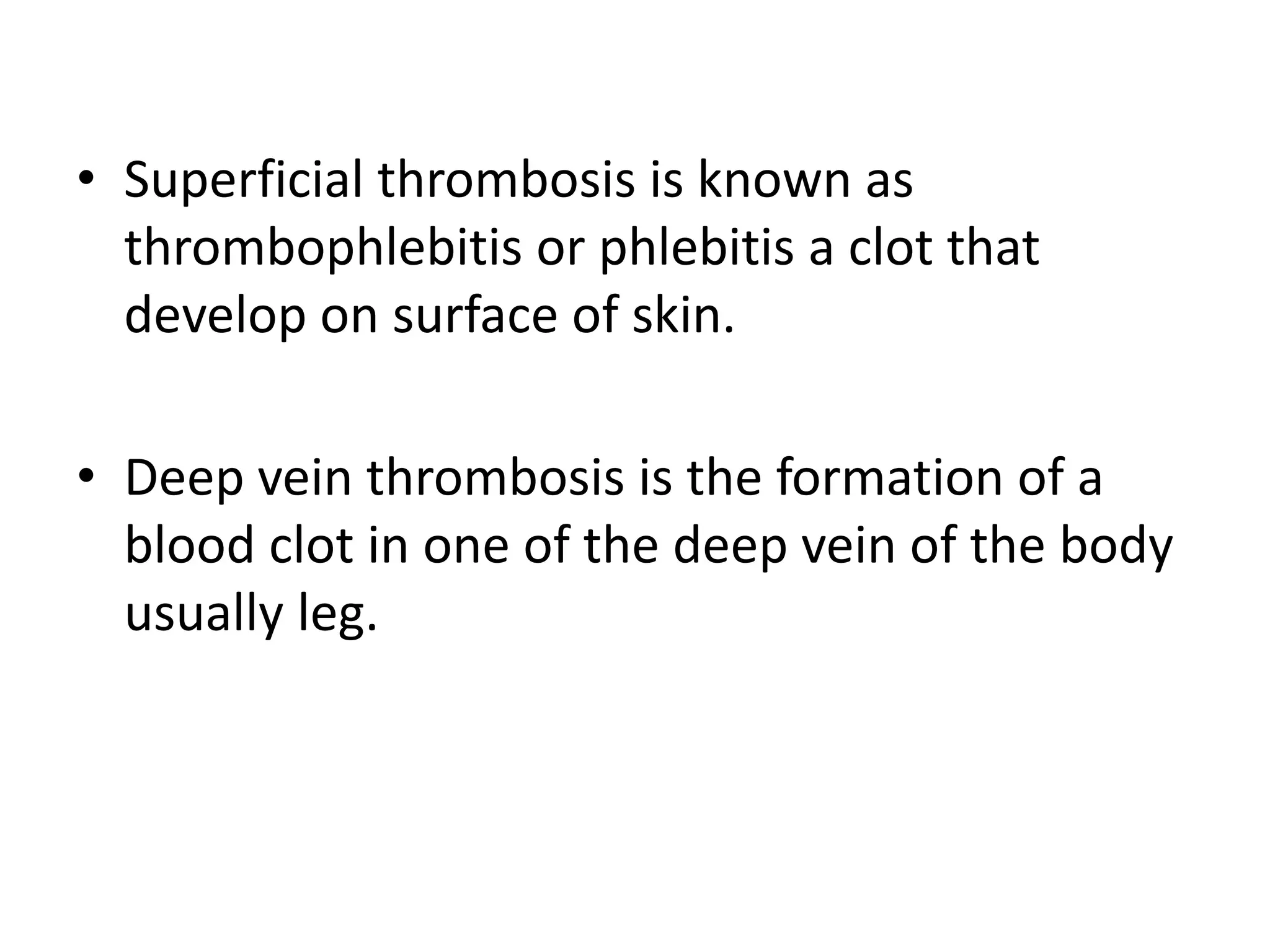 • Superficial thrombosis is known as
thrombophlebitis or phlebitis a clot that
develop on surface of skin.
• Deep vein thrombosis is the formation of a
blood clot in one of the deep vein of the body
usually leg.
 