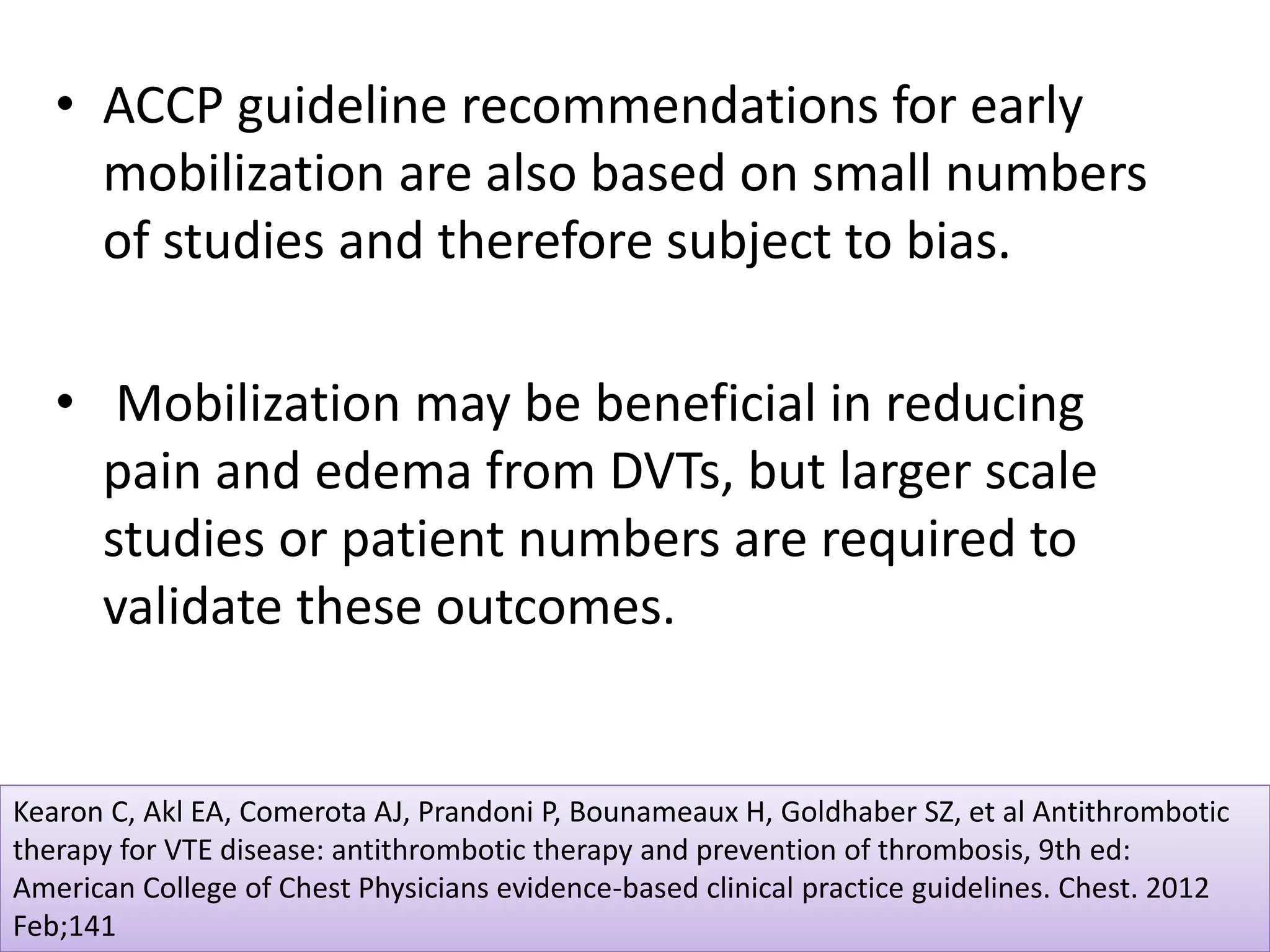• ACCP guideline recommendations for early
mobilization are also based on small numbers
of studies and therefore subject to bias.
• Mobilization may be beneficial in reducing
pain and edema from DVTs, but larger scale
studies or patient numbers are required to
validate these outcomes.
Kearon C, Akl EA, Comerota AJ, Prandoni P, Bounameaux H, Goldhaber SZ, et al Antithrombotic
therapy for VTE disease: antithrombotic therapy and prevention of thrombosis, 9th ed:
American College of Chest Physicians evidence-based clinical practice guidelines. Chest. 2012
Feb;141
 
