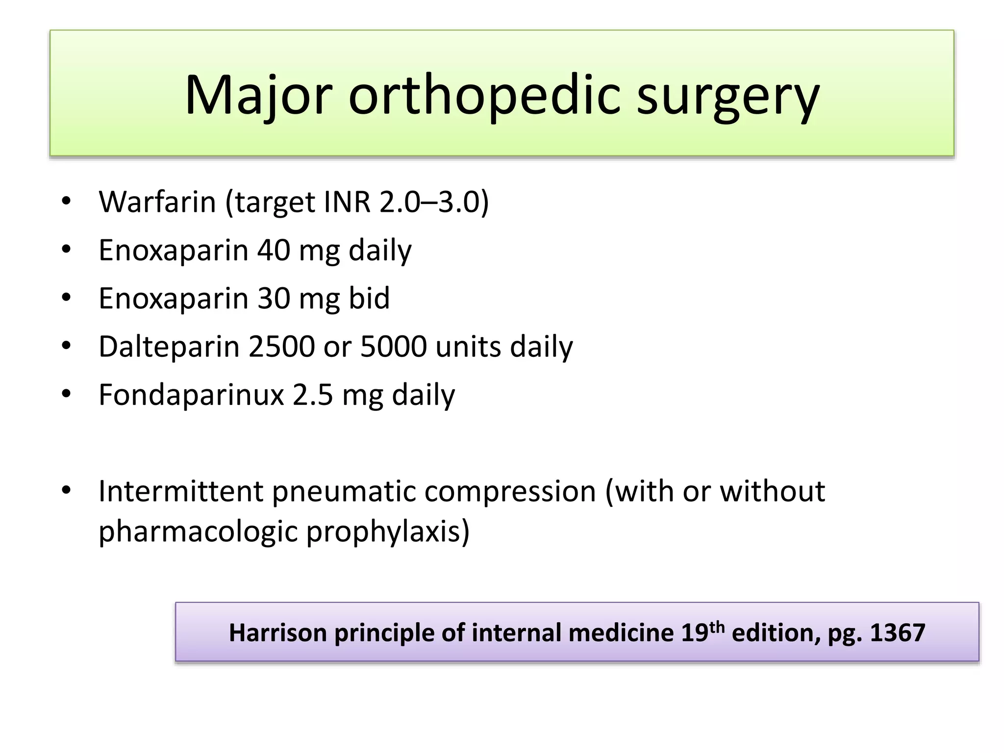 Major orthopedic surgery
• Warfarin (target INR 2.0–3.0)
• Enoxaparin 40 mg daily
• Enoxaparin 30 mg bid
• Dalteparin 2500 or 5000 units daily
• Fondaparinux 2.5 mg daily
• Intermittent pneumatic compression (with or without
pharmacologic prophylaxis)
Harrison principle of internal medicine 19th edition, pg. 1367
 