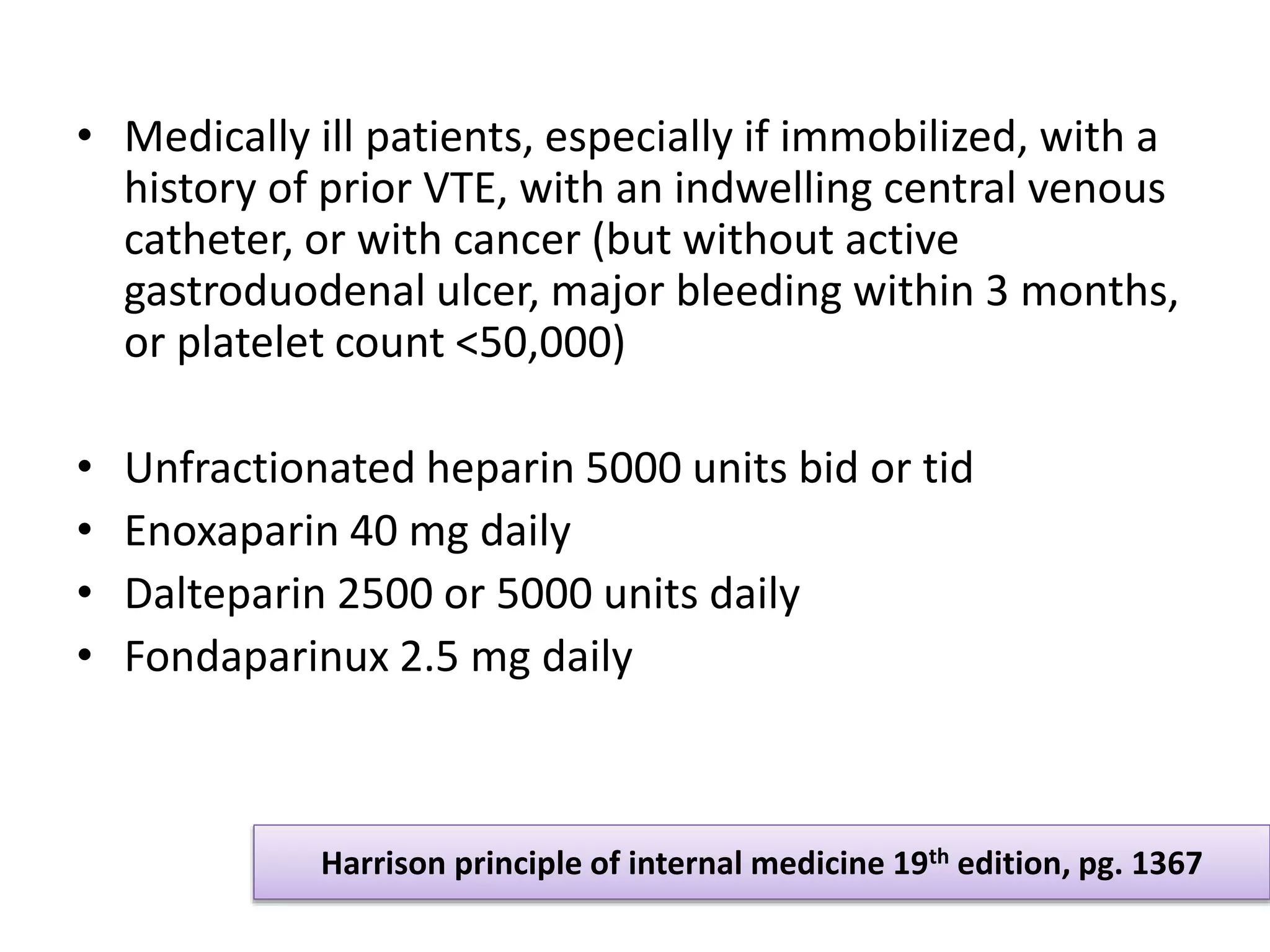 • Medically ill patients, especially if immobilized, with a
history of prior VTE, with an indwelling central venous
catheter, or with cancer (but without active
gastroduodenal ulcer, major bleeding within 3 months,
or platelet count <50,000)
• Unfractionated heparin 5000 units bid or tid
• Enoxaparin 40 mg daily
• Dalteparin 2500 or 5000 units daily
• Fondaparinux 2.5 mg daily
Harrison principle of internal medicine 19th edition, pg. 1367
 