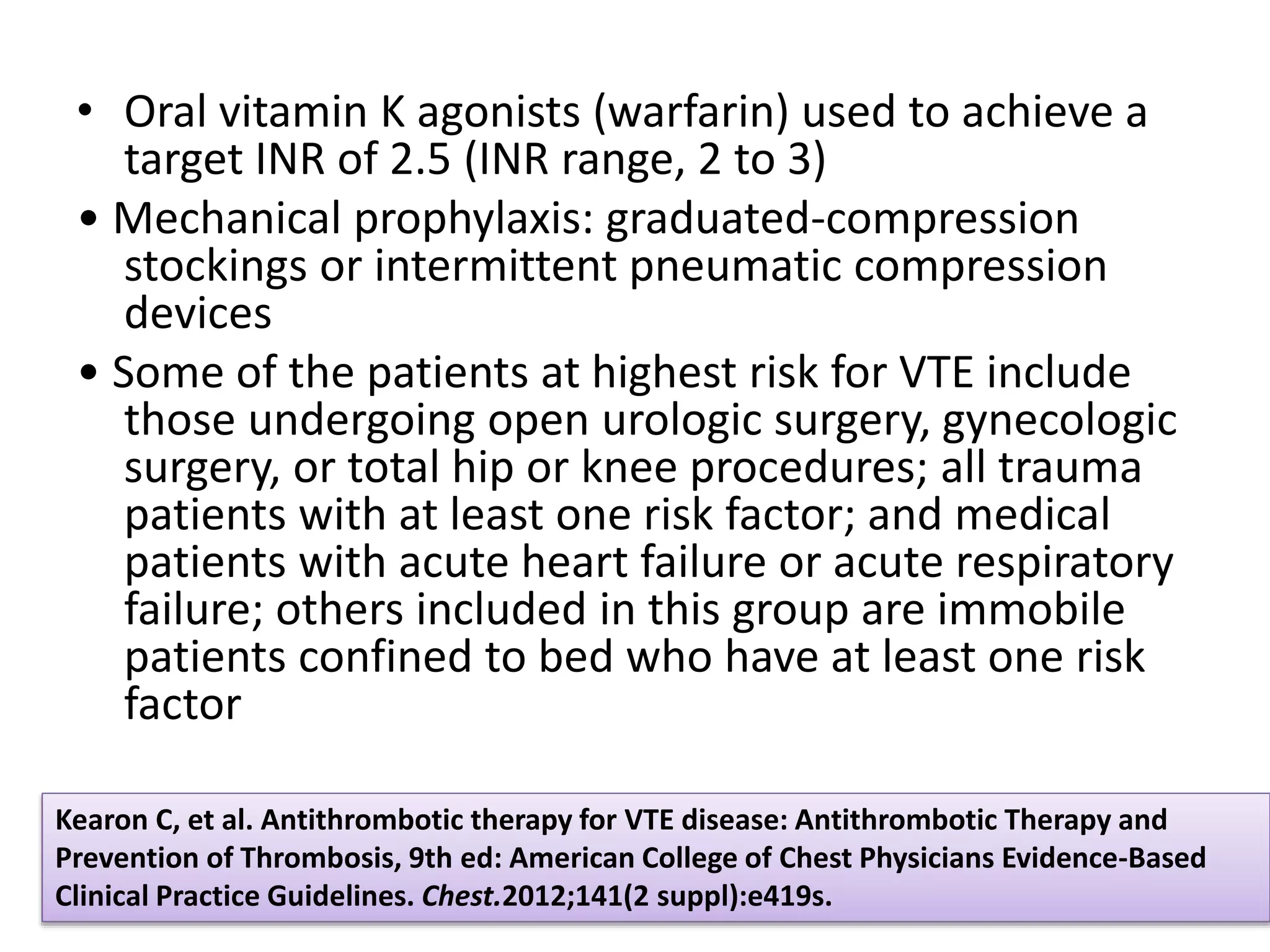 • Oral vitamin K agonists (warfarin) used to achieve a
target INR of 2.5 (INR range, 2 to 3)
• Mechanical prophylaxis: graduated-compression
stockings or intermittent pneumatic compression
devices
• Some of the patients at highest risk for VTE include
those undergoing open urologic surgery, gynecologic
surgery, or total hip or knee procedures; all trauma
patients with at least one risk factor; and medical
patients with acute heart failure or acute respiratory
failure; others included in this group are immobile
patients confined to bed who have at least one risk
factor
Kearon C, et al. Antithrombotic therapy for VTE disease: Antithrombotic Therapy and
Prevention of Thrombosis, 9th ed: American College of Chest Physicians Evidence-Based
Clinical Practice Guidelines. Chest.2012;141(2 suppl):e419s.
 